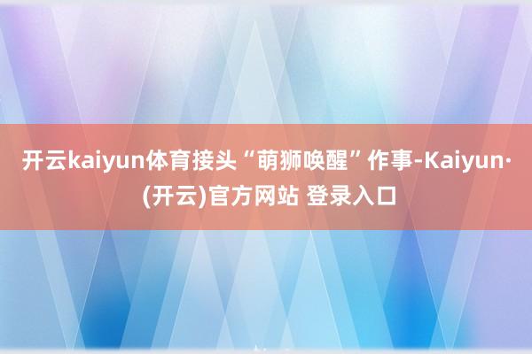 开云kaiyun体育接头“萌狮唤醒”作事-Kaiyun· (开云)官方网站 登录入口