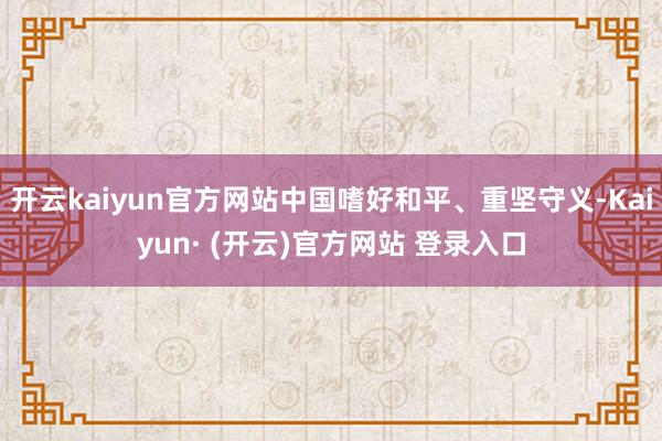 开云kaiyun官方网站中国嗜好和平、重坚守义-Kaiyun· (开云)官方网站 登录入口
