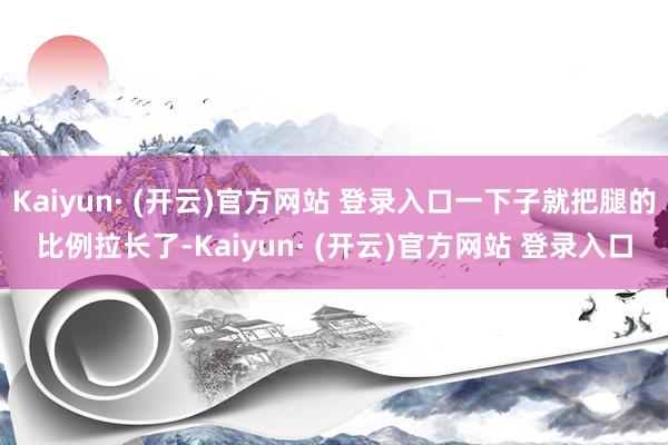 Kaiyun· (开云)官方网站 登录入口一下子就把腿的比例拉长了-Kaiyun· (开云)官方网站 登录入口