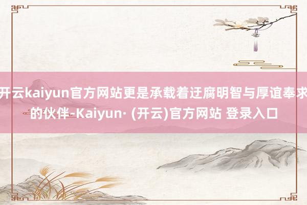 开云kaiyun官方网站更是承载着迂腐明智与厚谊奉求的伙伴-Kaiyun· (开云)官方网站 登录入口