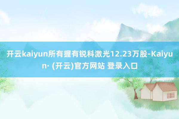 开云kaiyun所有握有锐科激光12.23万股-Kaiyun· (开云)官方网站 登录入口