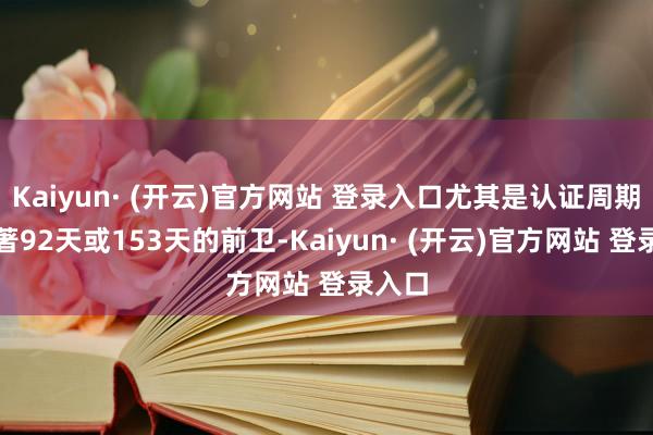 Kaiyun· (开云)官方网站 登录入口尤其是认证周期已卓著92天或153天的前卫-Kaiyun· (开云)官方网站 登录入口