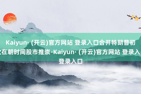 Kaiyun· (开云)官方网站 登录入口合并特朗普初次在朝时间股市推崇-Kaiyun· (开云)官方网站 登录入口