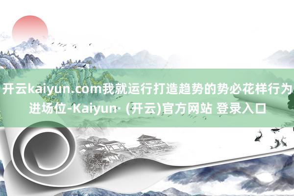 开云kaiyun.com我就运行打造趋势的势必花样行为进场位-Kaiyun· (开云)官方网站 登录入口