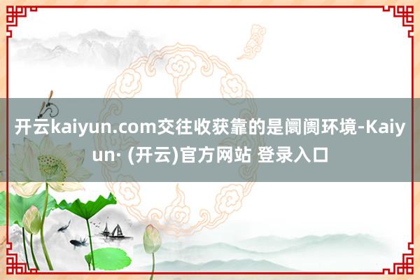 开云kaiyun.com交往收获靠的是阛阓环境-Kaiyun· (开云)官方网站 登录入口
