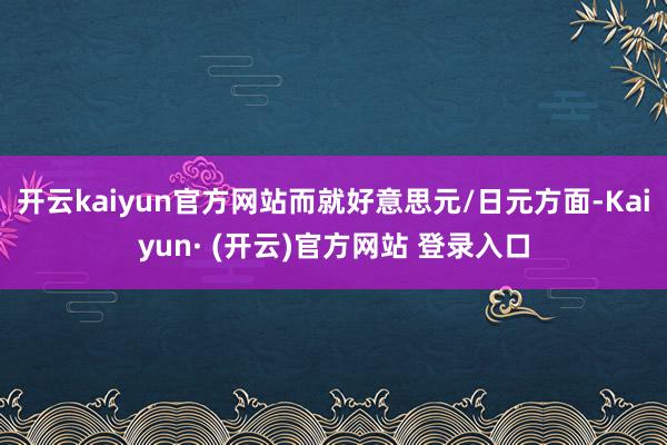开云kaiyun官方网站而就好意思元/日元方面-Kaiyun· (开云)官方网站 登录入口