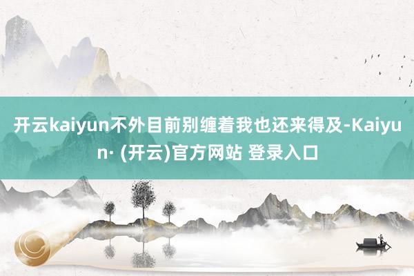 开云kaiyun不外目前别缠着我也还来得及-Kaiyun· (开云)官方网站 登录入口