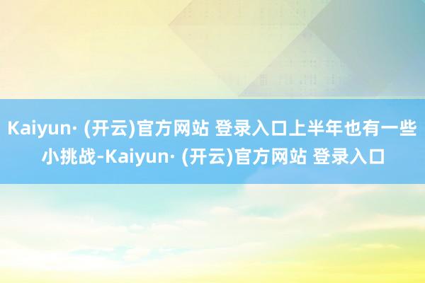 Kaiyun· (开云)官方网站 登录入口上半年也有一些小挑战-Kaiyun· (开云)官方网站 登录入口