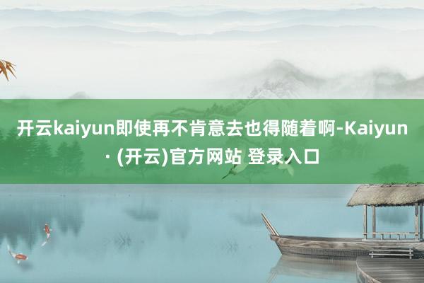 开云kaiyun即使再不肯意去也得随着啊-Kaiyun· (开云)官方网站 登录入口