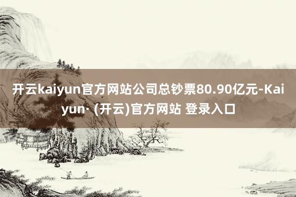 开云kaiyun官方网站公司总钞票80.90亿元-Kaiyun· (开云)官方网站 登录入口