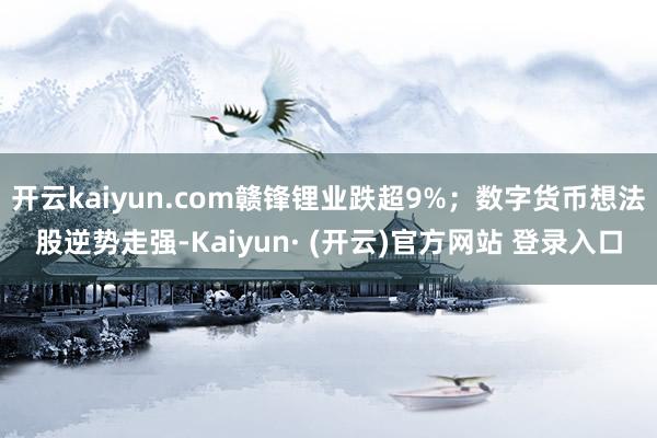 开云kaiyun.com赣锋锂业跌超9%;数字货币想法股逆势走强-Kaiyun· (开云)官方网站 登录入口