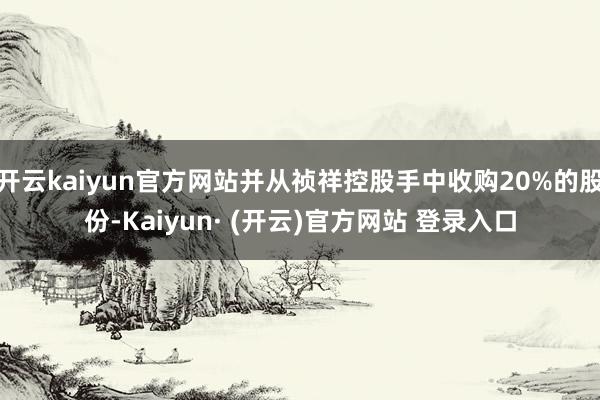 开云kaiyun官方网站并从祯祥控股手中收购20%的股份-Kaiyun· (开云)官方网站 登录入口