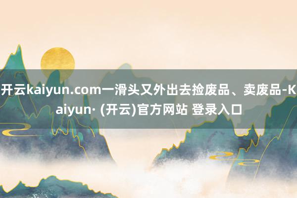 开云kaiyun.com一滑头又外出去捡废品、卖废品-Kaiyun· (开云)官方网站 登录入口