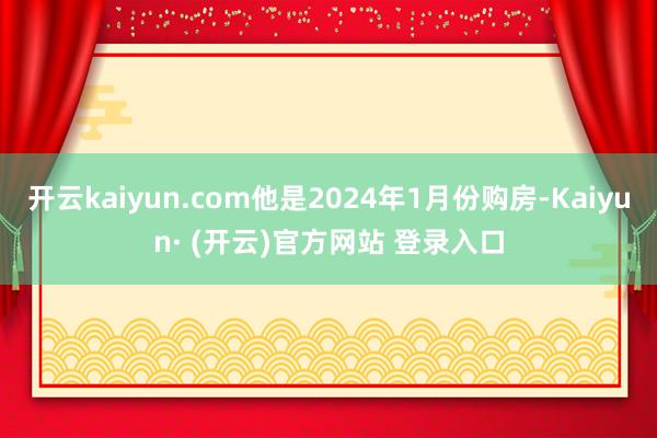 开云kaiyun.com他是2024年1月份购房-Kaiyun· (开云)官方网站 登录入口