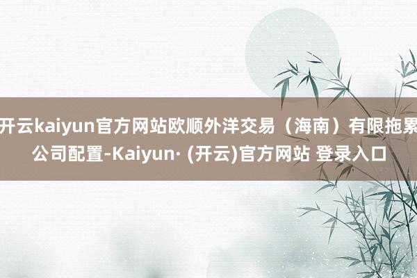 开云kaiyun官方网站欧顺外洋交易（海南）有限拖累公司配置-Kaiyun· (开云)官方网站 登录入口