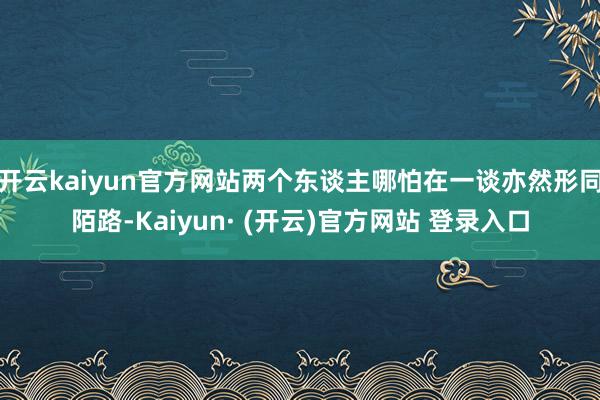 开云kaiyun官方网站两个东谈主哪怕在一谈亦然形同陌路-Kaiyun· (开云)官方网站 登录入口