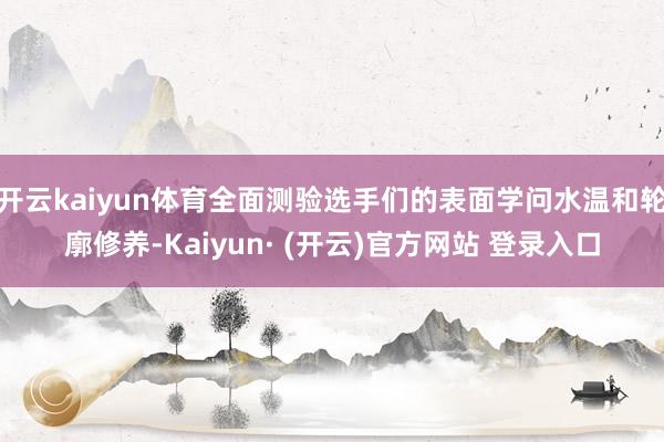 开云kaiyun体育全面测验选手们的表面学问水温和轮廓修养-Kaiyun· (开云)官方网站 登录入口