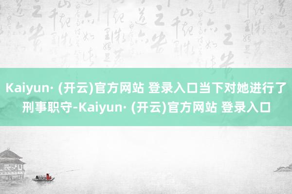 Kaiyun· (开云)官方网站 登录入口当下对她进行了刑事职守-Kaiyun· (开云)官方网站 登录入口