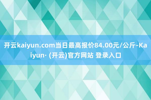 开云kaiyun.com当日最高报价84.00元/公斤-Kaiyun· (开云)官方网站 登录入口