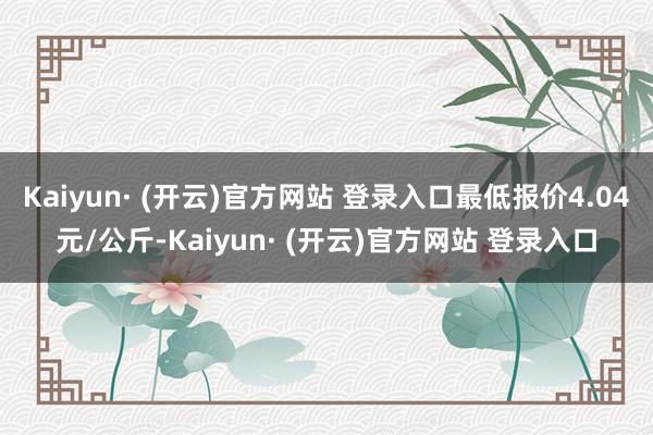 Kaiyun· (开云)官方网站 登录入口最低报价4.04元/公斤-Kaiyun· (开云)官方网站 登录入口