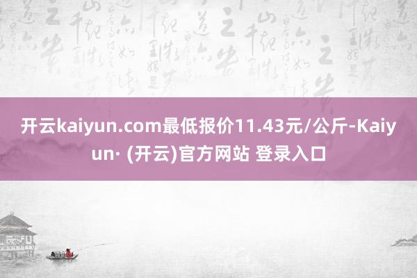 开云kaiyun.com最低报价11.43元/公斤-Kaiyun· (开云)官方网站 登录入口