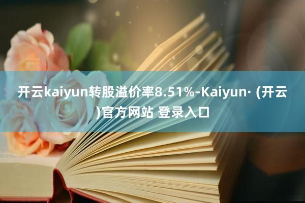 开云kaiyun转股溢价率8.51%-Kaiyun· (开云)官方网站 登录入口