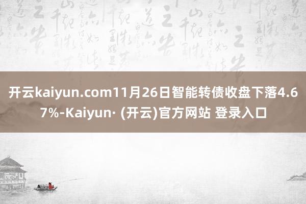 开云kaiyun.com11月26日智能转债收盘下落4.67%-Kaiyun· (开云)官方网站 登录入口