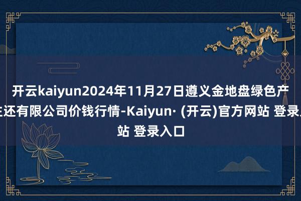 开云kaiyun2024年11月27日遵义金地盘绿色产物往还有限公司价钱行情-Kaiyun· (开云)官方网站 登录入口