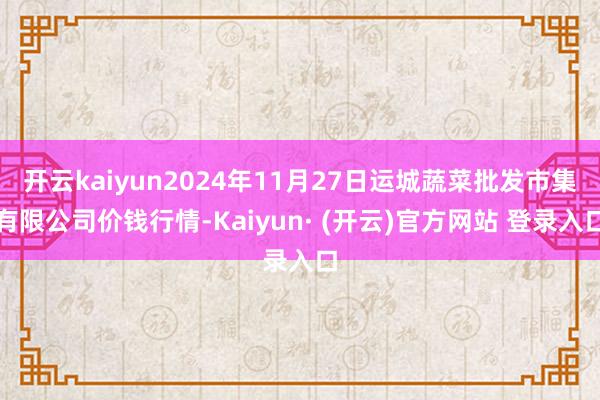 开云kaiyun2024年11月27日运城蔬菜批发市集有限公司价钱行情-Kaiyun· (开云)官方网站 登录入口