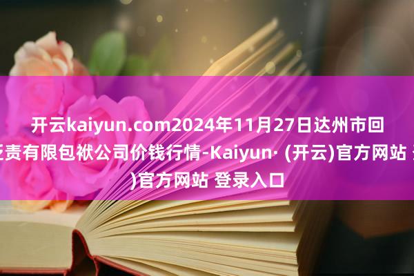 开云kaiyun.com2024年11月27日达州市回复商场贬责有限包袱公司价钱行情-Kaiyun· (开云)官方网站 登录入口