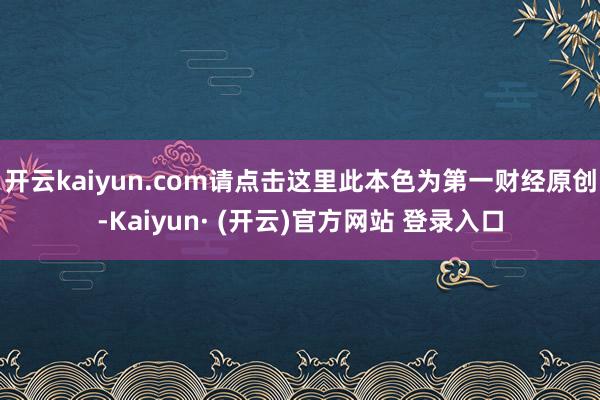开云kaiyun.com请点击这里此本色为第一财经原创-Kaiyun· (开云)官方网站 登录入口