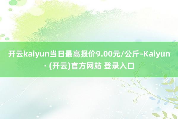 开云kaiyun当日最高报价9.00元/公斤-Kaiyun· (开云)官方网站 登录入口