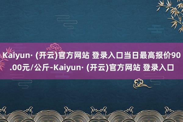 Kaiyun· (开云)官方网站 登录入口当日最高报价90.00元/公斤-Kaiyun· (开云)官方网站 登录入口