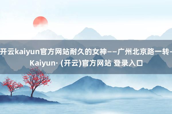 开云kaiyun官方网站耐久的女神——广州北京路一转-Kaiyun· (开云)官方网站 登录入口