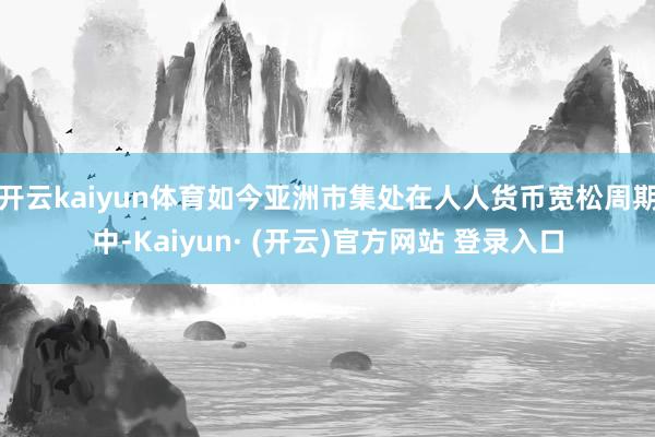 开云kaiyun体育如今亚洲市集处在人人货币宽松周期中-Kaiyun· (开云)官方网站 登录入口