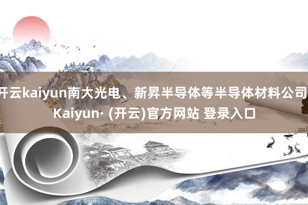 开云kaiyun南大光电、新昇半导体等半导体材料公司-Kaiyun· (开云)官方网站 登录入口