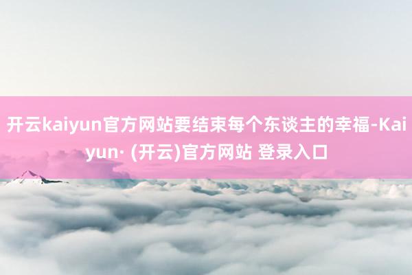开云kaiyun官方网站要结束每个东谈主的幸福-Kaiyun· (开云)官方网站 登录入口
