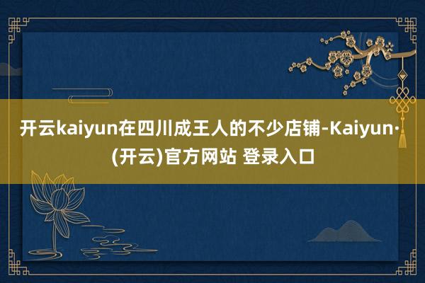 开云kaiyun在四川成王人的不少店铺-Kaiyun· (开云)官方网站 登录入口