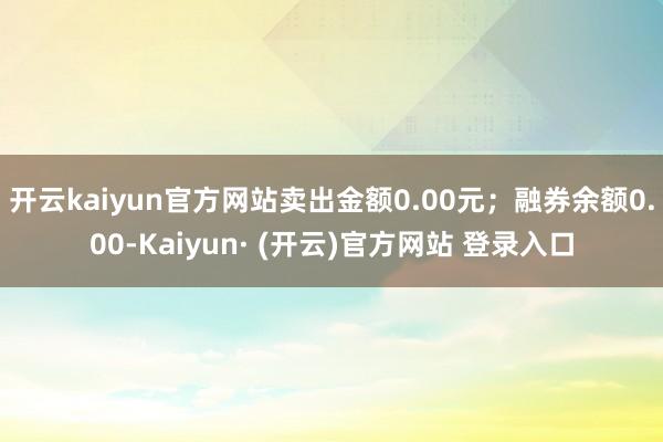 开云kaiyun官方网站卖出金额0.00元；融券余额0.00-Kaiyun· (开云)官方网站 登录入口