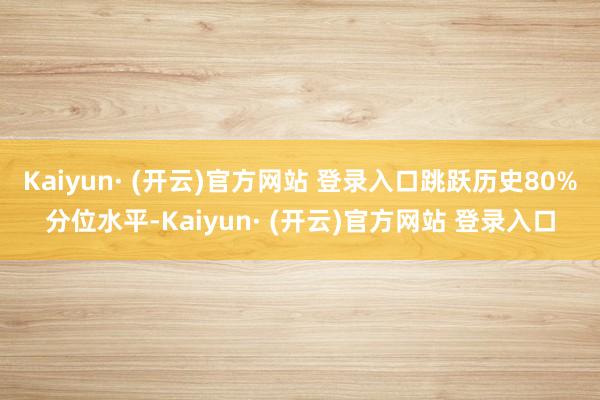 Kaiyun· (开云)官方网站 登录入口跳跃历史80%分位水平-Kaiyun· (开云)官方网站 登录入口