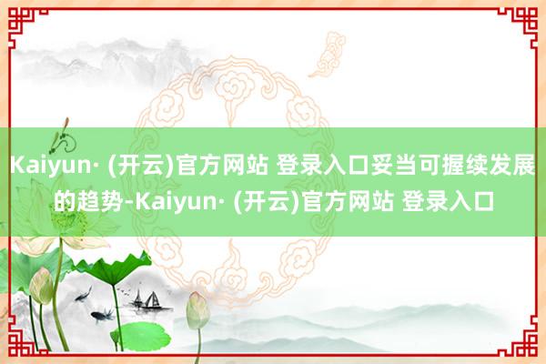 Kaiyun· (开云)官方网站 登录入口妥当可握续发展的趋势-Kaiyun· (开云)官方网站 登录入口