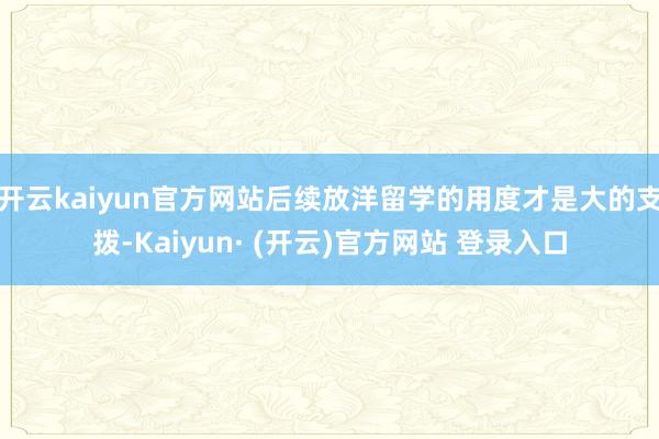 开云kaiyun官方网站后续放洋留学的用度才是大的支拨-Kaiyun· (开云)官方网站 登录入口
