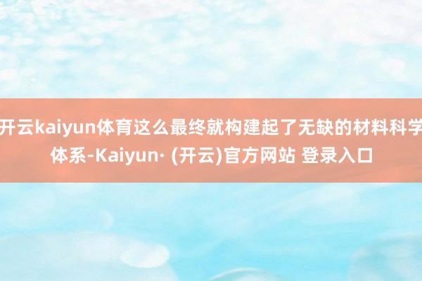 开云kaiyun体育这么最终就构建起了无缺的材料科学体系-Kaiyun· (开云)官方网站 登录入口
