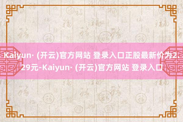Kaiyun· (开云)官方网站 登录入口正股最新价为2.29元-Kaiyun· (开云)官方网站 登录入口