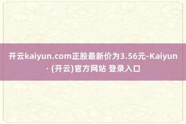 开云kaiyun.com正股最新价为3.56元-Kaiyun· (开云)官方网站 登录入口