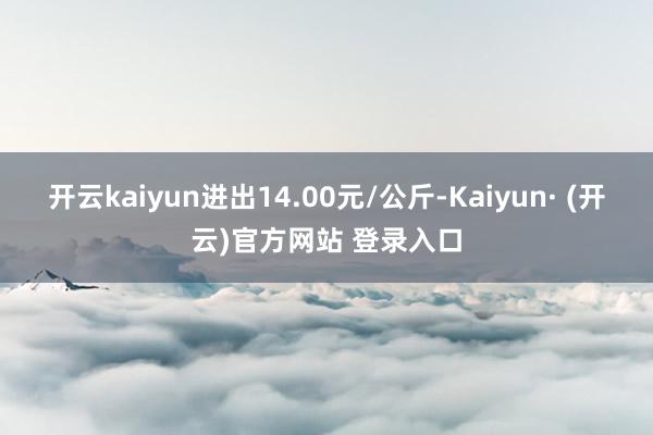开云kaiyun进出14.00元/公斤-Kaiyun· (开云)官方网站 登录入口