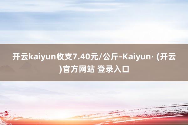 开云kaiyun收支7.40元/公斤-Kaiyun· (开云)官方网站 登录入口