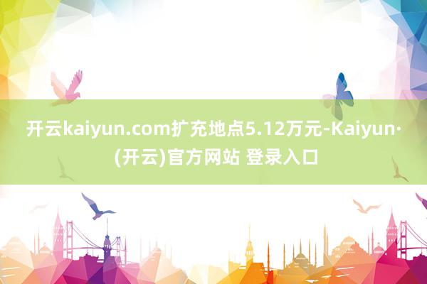 开云kaiyun.com扩充地点5.12万元-Kaiyun· (开云)官方网站 登录入口