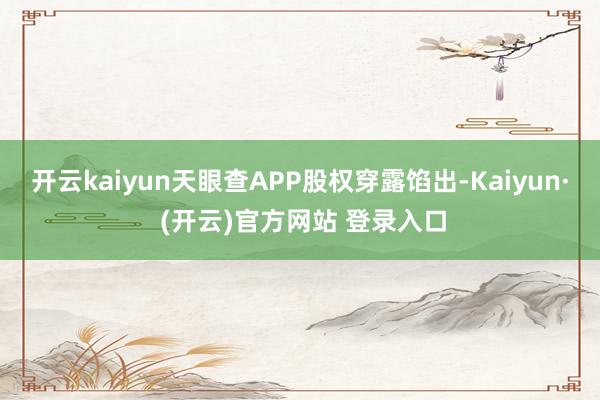 开云kaiyun天眼查APP股权穿露馅出-Kaiyun· (开云)官方网站 登录入口