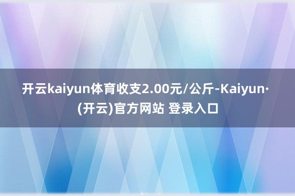 开云kaiyun体育收支2.00元/公斤-Kaiyun· (开云)官方网站 登录入口